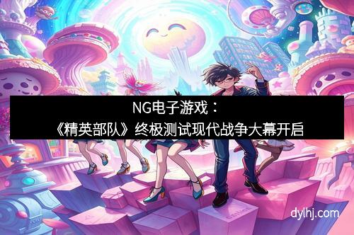 NG电子游戏：《精英部队》终极测试现代战争大幕开启